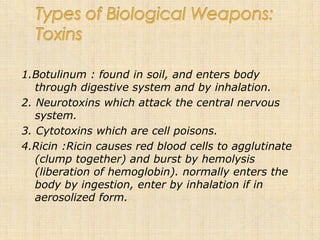 1.Botulinum : found in soil, and enters body
   through digestive system and by inhalation.
2. Neurotoxins which attack the central nervous
   system.
3. Cytotoxins which are cell poisons.
4.Ricin :Ricin causes red blood cells to agglutinate
   (clump together) and burst by hemolysis
   (liberation of hemoglobin). normally enters the
   body by ingestion, enter by inhalation if in
   aerosolized form.
 