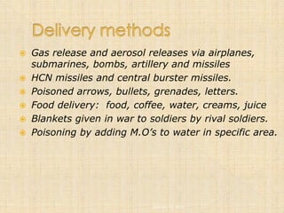    Gas release and aerosol releases via airplanes,
    submarines, bombs, artillery and missiles
   HCN missiles and central burster missiles.
   Poisoned arrows, bullets, grenades, letters.
   Food delivery: food, coffee, water, creams, juice
   Blankets given in war to soldiers by rival soldiers.
   Poisoning by adding M.O’s to water in specific area.




                             January 12, 2005
 