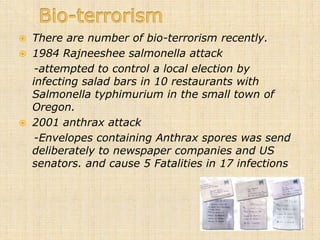    There are number of bio-terrorism recently.
   1984 Rajneeshee salmonella attack
     -attempted to control a local election by
    infecting salad bars in 10 restaurants with
    Salmonella typhimurium in the small town of
    Oregon.
   2001 anthrax attack
     -Envelopes containing Anthrax spores was send
    deliberately to newspaper companies and US
    senators. and cause 5 Fatalities in 17 infections.
 