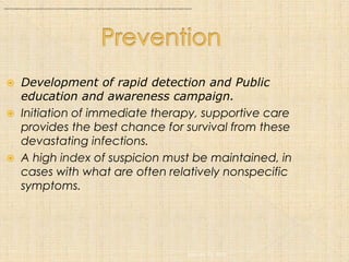 : Initiation of immediate therapy and supportive care provides the best chance for survival from these potentially lethal and devastating infections. A high index of suspicion must be maintained, especially in the setting of a sudden influx of cases with what are often relatively nonspecific symptoms.




                           Development of rapid detection and Public
                            education and awareness campaign.
                           Initiation of immediate therapy, supportive care
                            provides the best chance for survival from these
                            devastating infections.
                           A high index of suspicion must be maintained, in
                            cases with what are often relatively nonspecific
                            symptoms.




                                                                                                                                                                                                                                                                                                     January 12, 2005
 