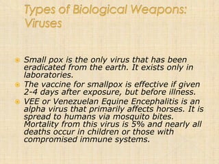    Small pox is the only virus that has been
    eradicated from the earth. It exists only in
    laboratories.
   The vaccine for smallpox is effective if given
    2-4 days after exposure, but before illness.
   VEE or Venezuelan Equine Encephalitis is an
    alpha virus that primarily affects horses. It is
    spread to humans via mosquito bites.
    Mortality from this virus is 5% and nearly all
    deaths occur in children or those with
    compromised immune systems.
 