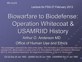 PR-13-015
                                     Lecture for FDA 27 February 2013


        Biowarfare to Biodefense:
         Operation Whitecoat &
           USAMRIID History
                       Arthur O. Anderson MD
                  Office of Human Use and Ethics
This presentation represents the views of the author. The information or content presented does not
represent the official position or policy of the U.S. Army Medical Research and Materiel Command,
the U.S. Army Medical Department, the Department of Defense, or the U.S. Government.

    CD-22 Exp 25 Jan 1955, USAMU Est 20 Jun 1956, USAMRIID Est 27 Jan 1969
 