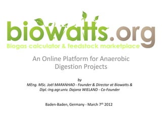 An Online Platform for Anaerobic
          Digestion Projects
                              by
MEng. MSc. Joël MARANHAO - Founder & Director at Biowatts &
      Dipl.-Ing.agr.univ. Dajana WIELAND - Co-Founder


          Baden-Baden, Germany - March 7th 2012
 