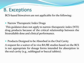 B. Exceptions
BCS-based biowaivers are not applicable for the following:
 Narrow Therapeutic Index Drugs
This guidance does not apply to narrow therapeutic index (NTI)
drug products because of the critical relationship between the
bioavailable dose and clinical performance.
 Products Designed to be Absorbed in the Oral Cavity
A request for a waiver of in vivo BA/BE studies based on the BCS
is not appropriate for dosage forms intended for absorption in
the oral cavity (e.g., sublingual or buccal tablets).
 