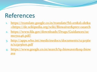 References
1. https://translate.google.co.in/translate?hl=en&sl=de&u
=https://de.wikipedia.org/wiki/Biowaiver&prev=search
2. https://www.fda.gov/downloads/Drugs/Guidances/uc
m070246.pdf/
3. http://apps.who.int/medicinedocs/documents/s23056e
n/s23056en.pdf
4. https://www.google.co.in/search?q=biowaver&oq=biow
ave
 