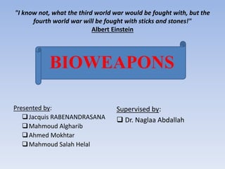 "I know not, what the third world war would be fought with, but the 
fourth world war will be fought with sticks and stones!" 
Albert Einstein 
BIOWEAPONS 
Presented by: 
 Jacquis RABENANDRASANA 
Mahmoud Algharib 
Ahmed Mokhtar 
Mahmoud Salah Helal 
Supervised by: 
 Dr. Naglaa Abdallah 
 