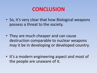 CONCLUSION 
• So, it’s very clear that how Biological weapons 
possess a threat to the society. 
• They are much cheaper and can cause 
destruction comparable to nuclear weapons 
may it be in developing or developed country. 
• It’s a modern engineering aspect and most of 
the people are unaware of it. 
 