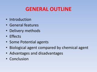 GENERAL OUTLINE 
• Introduction 
• General features 
• Delivery methods 
• Effects 
• Some Potential agents 
• Biological agent compared by chemical agent 
• Advantages and disadvantages 
• Conclusion 
 