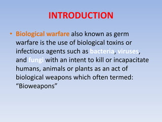 INTRODUCTION 
• Biological warfare also known as germ 
warfare is the use of biological toxins or 
infectious agents such as bacteria, viruses, 
and fungi with an intent to kill or incapacitate 
humans, animals or plants as an act of 
biological weapons which often termed: 
“Bioweapons” 
 
