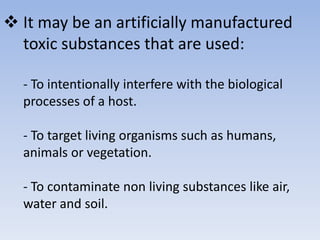  It may be an artificially manufactured 
toxic substances that are used: 
- To intentionally interfere with the biological 
processes of a host. 
- To target living organisms such as humans, 
animals or vegetation. 
- To contaminate non living substances like air, 
water and soil. 
 
