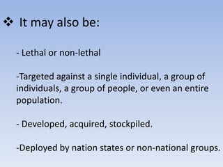  It may also be: 
- Lethal or non-lethal 
-Targeted against a single individual, a group of 
individuals, a group of people, or even an entire 
population. 
- Developed, acquired, stockpiled. 
-Deployed by nation states or non-national groups. 
 