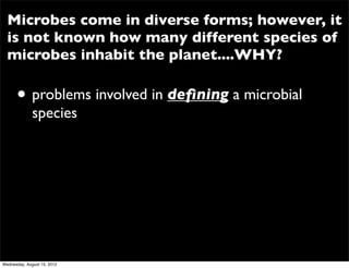 Microbes come in diverse forms; however, it
  is not known how many different species of
  microbes inhabit the planet....WHY?

      • problems involved in deﬁning a microbial
              species




Wednesday, August 15, 2012
 