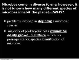 Microbes come in diverse forms; however, it
  is not known how many different species of
  microbes inhabit the planet....WHY?

      • problems involved in deﬁning a microbial
              species
      •        majority of prokaryotic cells cannot be
              easily grown in culture, which is a
              prerequisite for species identiﬁcation of
              microbes



Wednesday, August 15, 2012
 