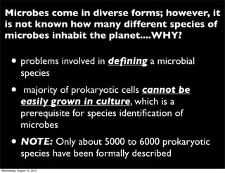Microbes come in diverse forms; however, it
  is not known how many different species of
  microbes inhabit the planet....WHY?

      • problems involved in deﬁning a microbial
              species
      •        majority of prokaryotic cells cannot be
              easily grown in culture, which is a
              prerequisite for species identiﬁcation of
              microbes
      • NOTE: Only about 5000 to 6000 prokaryotic
              species have been formally described
Wednesday, August 15, 2012
 