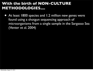 With the birth of NON-CULTURE
  METHODOLOGIES....

      •       At least 1800 species and 1.2 million new genes were
              found using a shotgun sequencing approach of
              microorganisms from a single sample in the Sargasso Sea
              (Venter et al. 2004)




Wednesday, August 15, 2012
 