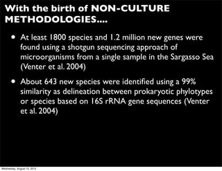 With the birth of NON-CULTURE
  METHODOLOGIES....

      •       At least 1800 species and 1.2 million new genes were
              found using a shotgun sequencing approach of
              microorganisms from a single sample in the Sargasso Sea
              (Venter et al. 2004)

      •       About 643 new species were identiﬁed using a 99%
              similarity as delineation between prokaryotic phylotypes
              or species based on 16S rRNA gene sequences (Venter
              et al. 2004)




Wednesday, August 15, 2012
 