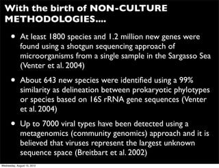 With the birth of NON-CULTURE
  METHODOLOGIES....

      •       At least 1800 species and 1.2 million new genes were
              found using a shotgun sequencing approach of
              microorganisms from a single sample in the Sargasso Sea
              (Venter et al. 2004)

      •       About 643 new species were identiﬁed using a 99%
              similarity as delineation between prokaryotic phylotypes
              or species based on 16S rRNA gene sequences (Venter
              et al. 2004)

      •       Up to 7000 viral types have been detected using a
              metagenomics (community genomics) approach and it is
              believed that viruses represent the largest unknown
              sequence space (Breitbart et al. 2002)
Wednesday, August 15, 2012
 