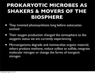 PROKARYOTIC MICROBES AS
          SHAKERS & MOVERS OF THE
                BIOSPHERE
       •      They invented photosynthesis long before eukaryotes
              evolved

       •      Their oxygen production changed the atmosphere to the
              oxygenic status we are currently experiencing

       •      Microorganisms degrade and remineralize organic material,
              others produce methane, reduce sulfate to sulﬁde, integrate
              molecular nitrogen or change the forms of inorganic
              nitrogen



Wednesday, August 15, 2012
 
