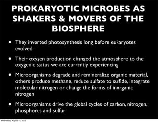 PROKARYOTIC MICROBES AS
          SHAKERS & MOVERS OF THE
                BIOSPHERE
       •      They invented photosynthesis long before eukaryotes
              evolved

       •      Their oxygen production changed the atmosphere to the
              oxygenic status we are currently experiencing

       •      Microorganisms degrade and remineralize organic material,
              others produce methane, reduce sulfate to sulﬁde, integrate
              molecular nitrogen or change the forms of inorganic
              nitrogen

       •      Microorganisms drive the global cycles of carbon, nitrogen,
              phosphorus and sulfur
Wednesday, August 15, 2012
 