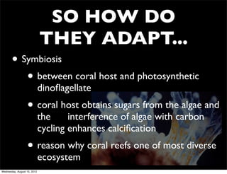 SO HOW DO
                             THEY ADAPT...
       • Symbiosis
          • between coral host and photosynthetic
                             dinoﬂagellate
                  • coral host obtains sugars from the algae and
                             the     interference of algae with carbon
                             cycling enhances calciﬁcation
                  • reason why coral reefs one of most diverse
                             ecosystem
Wednesday, August 15, 2012
 
