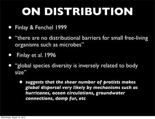 ON DISTRIBUTION
       •      Finlay & Fenchel 1999

       •      “there are no distributional barriers for small free-living
              organisms such as microbes”

       •        Finlay et al. 1996

       •      “global species diversity is inversely related to body
              size”
                   •         suggests that the shear number of protists makes
                             global dispersal very likely by mechanisms such as
                             hurricanes, ocean circulations, groundwater
                             connections, damp fur, etc


Wednesday, August 15, 2012
 