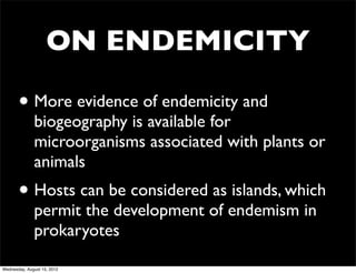 ON ENDEMICITY

       • More evidence of endemicity and
              biogeography is available for
              microorganisms associated with plants or
              animals
       • Hosts can be considered as islands, which
              permit the development of endemism in
              prokaryotes

Wednesday, August 15, 2012
 