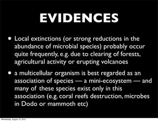 EVIDENCES
      • Local extinctions (or strong reductions in the
              abundance of microbial species) probably occur
              quite frequently, e.g. due to clearing of forests,
              agricultural activity or erupting volcanoes
      • a multicellular organism is best regarded as an
              association of species — a	

mini-ecosystem — and
              many of	

 these species exist only in this
              association (e.g. coral reefs destruction, microbes
              in Dodo or mammoth etc)

Wednesday, August 15, 2012
 