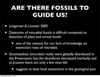 ARE THERE FOSSILS TO
                      GUIDE US?
      •      Listgarten & Loomer 2003

      •      Detection of microbial fossils is difﬁcult compared to
             detection of plant and animal fossils

                  •      one of the reasons for our lack of knowledge on
                         extinction rates of microbes.

      •      Stromatolites (microbial reefs) were globally distributed in
             the Proterozoic but the abundance decreased markedly and
             at present there are only a few sites left

                  •      suggests at least local extinctions in the geological past
Wednesday, August 15, 2012
 