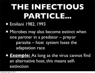 THE INFECTIOUS
                    PARTICLE...
        • Emiliani 1982, 1993
        • Microbes may also become extinct when
               one partner in a predator – prey	

or
               	

 parasite – host	

 system loses the
               	

 adaptation race
        • Example: As long as the virus cannot ﬁnd
               an alternative host, this means self-
               extinction
Wednesday, August 15, 2012
 