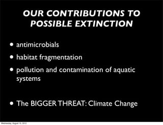 OUR CONTRIBUTIONS TO
                       POSSIBLE EXTINCTION

        • antimicrobials
        • habitat fragmentation
        • pollution and contamination of aquatic
               systems


        • The BIGGER THREAT: Climate Change
Wednesday, August 15, 2012
 