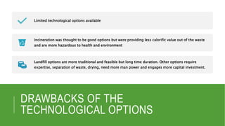 DRAWBACKS OF THE
TECHNOLOGICAL OPTIONS
Limited technological options available
Incineration was thought to be good options but were providing less calorific value out of the waste
and are more hazardous to health and environment
Landfill options are more traditional and feasible but long time duration. Other options require
expertise, separation of waste, drying, need more man power and engages more capital investment.
 