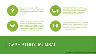 CASE STUDY: MUMBAI
At present there are 3 landfill sites in
Mumbai. These are Deonar, Mulund and
Gorai, whose expected lifespan remains
only 5 years
New landfill site which have been
proposed: at Kanjur marg (66 ha) will be
using Bio-reactor land filling (Anaerobic
Digestion Process) and composting
technology for its waste treatment
All the dumping grounds are nearly 30-40
km north of South Mumbai, and cost
approximate to about 16 lakhs per day.
while costs for maintenance of dumping
ground, waste transportation and hire
charges come to 126 crores per annum
The study found that about 2% of the total
MSW generated in Mumbai is openly burnt
on the streets and 10% of the total MSW
generated is burnt in landfills by humans
or due to landfill fires
A.K. Agnihotri, The Energy and Resources Institute (TERI
 