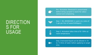 DIRECTION
S FOR
USAGE
Pre- Activation: Biowizard is preactivated
before being sprayed to waste for odour
control and composting.
Step 1: Mix BIOWIZARD in water at a ratio of
5 gm per litre of water(5000ppm)
Step 2: Activation takes time of 8-10Hrs at
room temperature.
Step 3:Activated liquid can be diluted in 10
to 15 litres of water before applying to target
area.
 