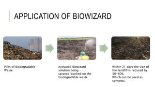 APPLICATION OF BIOWIZARD
Piles of Biodegradable
Waste
Activated Biowizard
solution being
sprayed/applied on the
biodegradable waste
Within 21 days the size of
the landfill is reduced by
50-60%,
Which can be used as
compost.
 