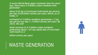 WASTE GENERATION
A recent World Bank paper estimates that ten years
ago, there were 2.9 billion urban residents who
generated
about 0.64 kg of municipal solid waste per person
per day (0.68 billion tonnes per year), which, as of
today, is
estimated at 3 billion residents generating 1.2 kg
per person per day (1.3 billion tonnes per year). By
2025, this will
likely increase to 4.3 billion urban residents
generating about 1.42 kg/capita/day of municipal
solid waste (2.2
billion tonnes per year).
 