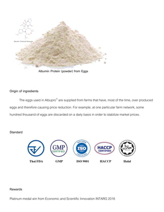 Origin of ingredients
The eggs used in Albupro®
are supplied from farms that have, most of the time, over produced
eggs and therefore causing price reduction. For example, at one particular farm network, some
hundred thousand of eggs are discarded on a daily basis in order to stabilize market prices.
Standard
Rewards
Platinum medal win from Economic and Scientific Innovation INTARG 2016
 
