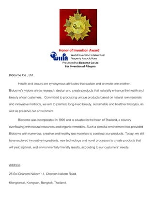 Bioborne Co., Ltd.
Health and beauty are synonymous attributes that sustain and promote one another.
Bioborne’s visions are to research, design and create products that naturally enhance the health and
beauty of our customers. Committed to producing unique products based on natural raw materials
and innovative methods, we aim to promote long-lived beauty, sustainable and healthier lifestyles, as
well as preserve our environment.
Bioborne was incorporated in 1995 and is situated in the heart of Thailand, a country
overflowing with natural resources and organic remedies. Such a plentiful environment has provided
Bioborne with numerous, creative and healthy raw materials to construct our products. Today, we still
have explored innovative ingredients, new technology and novel processes to create products that
will yield optimal, and environmentally friendly results, according to our customers’ needs.
Address
25 Soi Charoen Nakorn 14, Charoen Nakorn Road,
Klongtonsai, Klongsan, Bangkok, Thailand.
 
