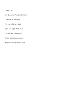 Contact us
Mr. Noppadol Pongtiwattanakul
Commercial Manager
Tel: +66 (0) 2 861-0660
Mob: +66 (0) 9 2935-6649
Fax: +66 (0) 2 439-4522
Email: sale@bioborne.com
Website: www.bioborne.com
 