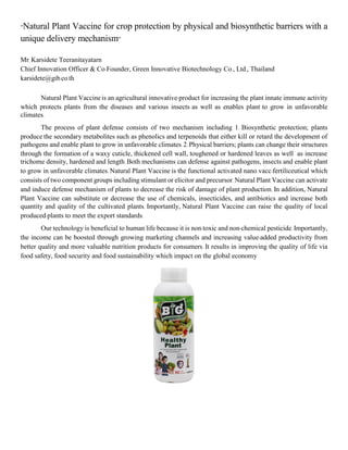 “Natural Plant Vaccine for crop protection by physical and biosynthetic barriers with a
unique delivery mechanism”
Mr. Karsidete Teeranitayatarn
Chief Innovation Officer & Co-Founder, Green Innovative Biotechnology Co., Ltd., Thailand
karsidete@gib.co.th
Natural Plant Vaccineis an agricultural innovative-product for increasing the plant innate immune activity
which protects plants from the diseases and various insects as well as enables plant to grow in unfavorable
climates.
The process of plant defense consists of two mechanism including 1. Biosynthetic protection; plants
produce the secondary metabolites such as phenolics and terpenoids that either kill or retard the development of
pathogens and enable plant to grow in unfavorable climates.2.Physical barriers; plants can change their structures
through the formation of a waxy cuticle, thickened cell wall, toughened or hardened leaves as well as increase
trichome density, hardened and length. Both mechanisms can defense against pathogens, insects and enable plant
to grow in unfavorable climates. Natural Plant Vaccine is the functional activated nano vacc-fertiliceutical which
consists of two component groups including stimulant or elicitor and precursor.Natural Plant Vaccine can activate
and induce defense mechanism of plants to decrease the risk of damage of plant production. In addition, Natural
Plant Vaccine can substitute or decrease the use of chemicals, insecticides, and antibiotics and increase both
quantity and quality of the cultivated plants. Importantly, Natural Plant Vaccine can raise the quality of local
produced-plants to meet the export standards.
Our technology is beneficial to human life because it is non-toxic and non-chemical pesticide. Importantly,
the income can be boosted through growing marketing channels and increasing value-added productivity from
better quality and more valuable nutrition products for consumers. It results in improving the quality of life via
food safety, food security and food sustainability which impact on the global economy.
 