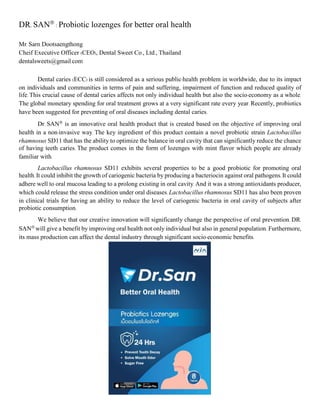 DR. SAN
: Probiotic lozenges for better oral health
Mr. Sarn Dootsaengthong
Cheif Executive Officer (CEO), Dental Sweet Co., Ltd., Thailand
dentalsweets@gmail.com
Dental caries (ECC) is still considered as a serious public-health problem in worldwide, due to its impact
on individuals and communities in terms of pain and suffering, impairment of function and reduced quality of
life. This crucial cause of dental caries affects not only individual health but also the socio-economy as a whole.
The global monetary spending for oral treatment grows at a very significant rate every year. Recently, probiotics
have been suggested for preventing of oral diseases including dental caries.
Dr. SAN is an innovative oral health product that is created based on the objective of improving oral
health in a non-invasive way. The key ingredient of this product contain a novel probiotic strain Lactobacillus
rhamnosus SD11 that has the ability to optimize the balance in oral cavity that can significantly reduce the chance
of having teeth caries. The product comes in the form of lozenges with mint flavor which people are already
familiar with.
Lactobacillus rhamnosus SD11 exhibits several properties to be a good probiotic for promoting oral
health. It could inhibit the growth of cariogenic bacteria by producing a bacteriocin against oral pathogens. It could
adhere well to oral mucosa leading to a prolong existing in oral cavity. And it was a strong antioxidants producer,
which could release the stress condition under oral diseases. Lactobacillus rhamnosus SD11 has also been proven
in clinical trials for having an ability to reduce the level of cariogenic bacteria in oral cavity of subjects after
probiotic consumption.
We believe that our creative innovation will significantly change the perspective of oral prevention. DR.
SAN will give a benefit by improving oral health not only individual but also in general population. Furthermore,
its mass production can affect the dental industry through significant socio-economic benefits.
 