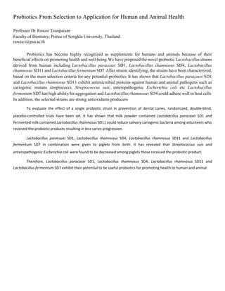 Probiotics: From Selection to Application for Human and Animal Health
Professor Dr. Rawee Teanpaisan
Faculty of Dentistry, Prince of Songkla University, Thailand
rawee.t@psu.ac.th
Probiotics has become highly recognized as supplements for humans and animals because of their
beneficial effects on promoting health and well-being. We have proposed the novel probiotic Lactobacillus strains
derived from human including Lactobacillus paracasei SD1, Lactobacillus rhamnosus SD4, Lactobacillus
rhamnosus SD11 and Lactobacillus fermentum SD7.After strains identifying, the strains have been characterized,
based on the main selection criteria for any potential probiotics. It has shown that Lactobacillus paracasei SD1
and Lactobacillus rhamnosus SD11 exhibit antimicrobial proteins against human and animal pathogens such as
cariogenic mutans streptococci, Streptococcus suis, enteropathogenic Escherichia coli etc. Lactobacillus
fermentum SD7 has high ability for aggregation and Lactobacillus rhamnosus SD4 could adhere well to host cells.
In addition, the selected strains are strong antioxidants producers.
To evaluate the effect of a single probiotic strain in prevention of dental caries, randomized, double-blind,
placebo-controlled trials have been set. It has shown that milk powder contained Lactobacillus paracasei SD1 and
fermented milk contained Lactobacillus rhamnosus SD11 could reduce salivary cariogenic bacteria among volunteers who
received the probiotic products resulting in less caries progression.
Lactobacillus paracasei SD1, Lactobacillus rhamnosus SD4, Lactobacillus rhamnosus SD11 and Lactobacillus
fermentum SD7 in combination were given to piglets from birth. It has revealed that Streptococcus suis and
enteropathogenic Escherichia coli were found to be decreased among piglets those received the probiotic product.
Therefore, Lactobacillus paracasei SD1, Lactobacillus rhamnosus SD4, Lactobacillus rhamnosus SD11 and
Lactobacillus fermentum SD7 exhibit their potential to be useful probiotics for promoting health to human and animal.
 