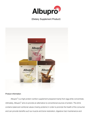 (Dietary Supplement Product)
Product information
Albupro®
is a high protein nutrition supplement prepared mainly from egg white concentrate.
Ultimately, Albupro®
aims to provide an alternative to conventional sources of protein. The drink
contains balanced nutritional values (mainly proteins) in order to promote the health of the consumer
and can provide benefits such as muscle and bone restoration, digestive tract maintenance and
 