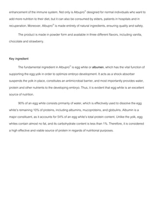 enhancement of the immune system. Not only is Albupro®
designed for normal individuals who want to
add more nutrition to their diet, but it can also be consumed by elders, patients in hospitals and in
recuperation. Moreover, Albupro®
is made entirely of natural ingredients, ensuring quality and safety.
The product is made in powder form and available in three different flavors, including vanilla,
chocolate and strawberry.
Key ingredient
The fundamental ingredient in Albupro®
is egg white or albumen, which has the vital function of
supporting the egg yolk in order to optimize embryo development. It acts as a shock absorber
suspends the yolk in place, constitutes an antimicrobial barrier, and most importantly provides water,
protein and other nutrients to the developing embryo. Thus, it is evident that egg white is an excellent
source of nutrition.
90% of an egg white consists primarily of water, which is effectively used to dissolve the egg
white’s remaining 10% of proteins, including albumins, mucoproteins, and globulins. Albumin is a
major constituent, as it accounts for 54% of an egg white’s total protein content. Unlike the yolk, egg
whites contain almost no fat, and its carbohydrate content is less than 1%. Therefore, it is considered
a high effective and viable source of protein in regards of nutritional purposes.
 