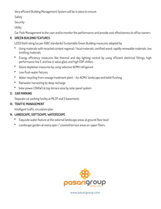 Very efficient Building Management System will be in place to ensure
Safety
Security
Utility
Car Park Management to the user and to monitor the performance and provide cost effectiveness to office owners.
11. GREEN BUILDING FEATURES
LEED Gold rating (as per IGBC standards) Sustainable Green Building measures adopted by
• Using materials with recycled content regional / local materials, certified wood, rapidly renewable materials, low
emitting materials
• Energy efficiency measures like thermal and day lighting control by using efficient electrical fittings, high
performance low E and low U value glass and high COP chillers
• Ozone depletion measures by using selective ACMV refrigerant
• Low flush water fixtures
• Water recycling from sewage treatment plant – for ACMV, landscape and toilet flushing
• Rainwater harvesting by deep recharge
• Solar power (35KW) at top terrace area by solar panel system
12. CAR PARKING
Separate car parking facility at MLCP and 2 basements
13. TRAFFIC MANAGEMENT
Intelligent traffic circulation plan
14. LANDSCAPE, SOFTSCAPE, WATERSCAPE
• Exquisite water feature at the external landscape areas at ground floor level
• Landscape garden at every open / covered terrace areas on upper floors
www.pasarigroup.com
 