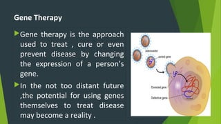 Gene Therapy
Gene therapy is the approach
used to treat , cure or even
prevent disease by changing
the expression of a person’s
gene.
In the not too distant future
,the potential for using genes
themselves to treat disease
may become a reality .
 