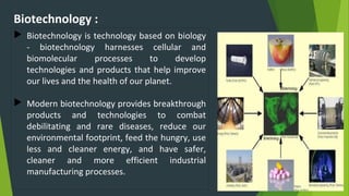 Biotechnology :
 Biotechnology is technology based on biology
- biotechnology harnesses cellular and
biomolecular processes to develop
technologies and products that help improve
our lives and the health of our planet.
 Modern biotechnology provides breakthrough
products and technologies to combat
debilitating and rare diseases, reduce our
environmental footprint, feed the hungry, use
less and cleaner energy, and have safer,
cleaner and more efficient industrial
manufacturing processes.
 