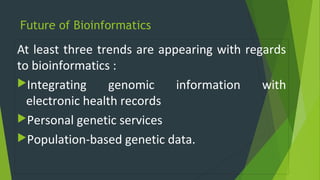 Future of Bioinformatics
At least three trends are appearing with regards
to bioinformatics :
Integrating genomic information with
electronic health records
Personal genetic services
Population-based genetic data.
 