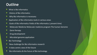 Outline
 What is Bio informatics
 History of Bio informatics
 Why Bio informatics is necessary
 Application of Bio informatics tools in various areas
 Goals of Bio informatics Fields of Bio informatics ( present time)
 Molecular Medicine Molecular medicine program The human Genome
 Gene therapy
 Drug development
 Microbial genome application
 Bio Technology
 New challenge for Bio informatics research
 A data centric view of the future
 Bio informatics & the future of Bio technology
 