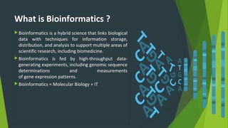 What is Bioinformatics ?
Bioinformatics is a hybrid science that links biological
data with techniques for information storage,
distribution, and analysis to support multiple areas of
scientific research, including biomedicine.
Bioinformatics is fed by high-throughput data-
generating experiments, including genomic sequence
determinations and measurements
of gene expression patterns.
Bioinformatics = Molecular Biology + IT
 