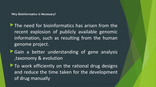 Why Bioinformatics is Necessary?
The need for bioinformatics has arisen from the
recent explosion of publicly available genomic
information, such as resulting from the human
genome project.
Gain a better understanding of gene analysis
,taxonomy & evolution
To work efficiently on the rational drug designs
and reduce the time taken for the development
of drug manually
 